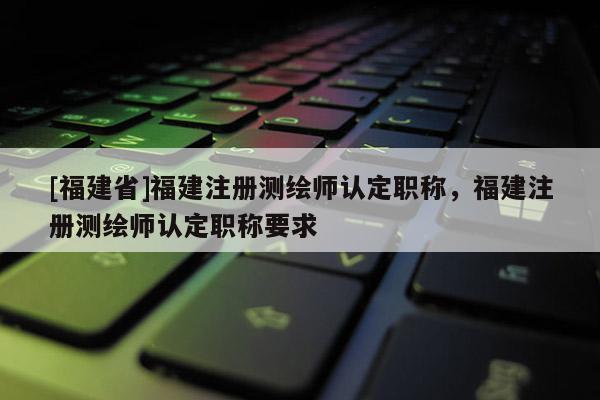 [福建省]福建注冊測繪師認(rèn)定職稱，福建注冊測繪師認(rèn)定職稱要求