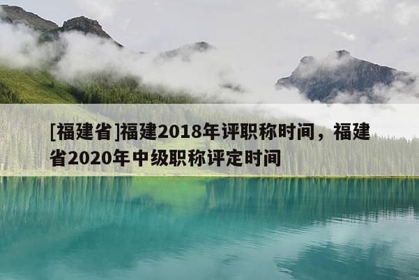 [福建省]福建2018年評職稱時間，福建省2020年中級職稱評定時間