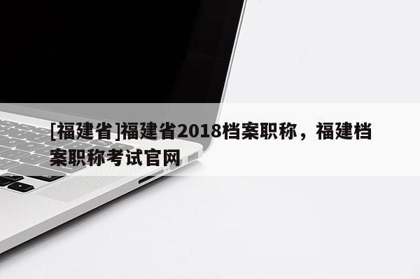[福建省]福建省2018檔案職稱，福建檔案職稱考試官網(wǎng)
