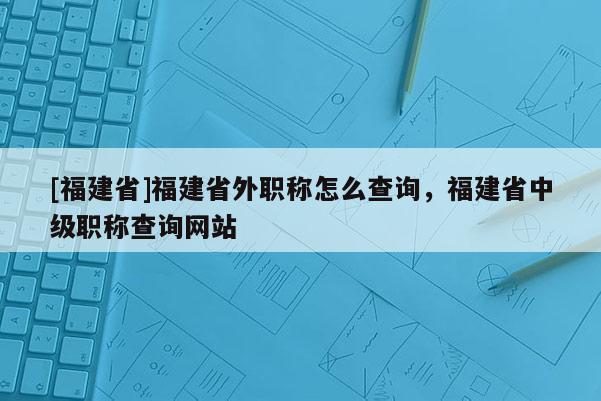 [福建省]福建省外職稱怎么查詢，福建省中級(jí)職稱查詢網(wǎng)站