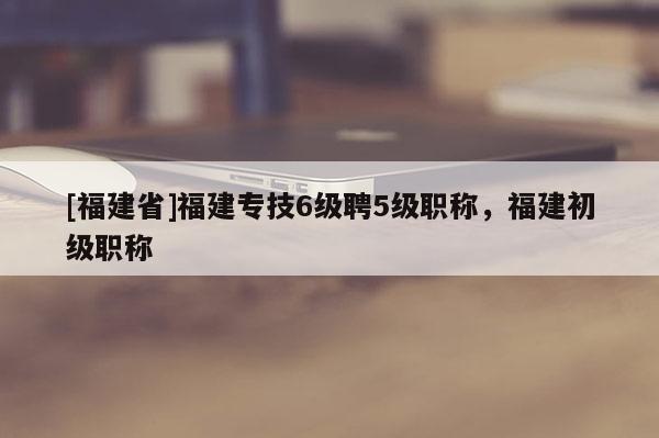[福建省]福建專技6級(jí)聘5級(jí)職稱，福建初級(jí)職稱