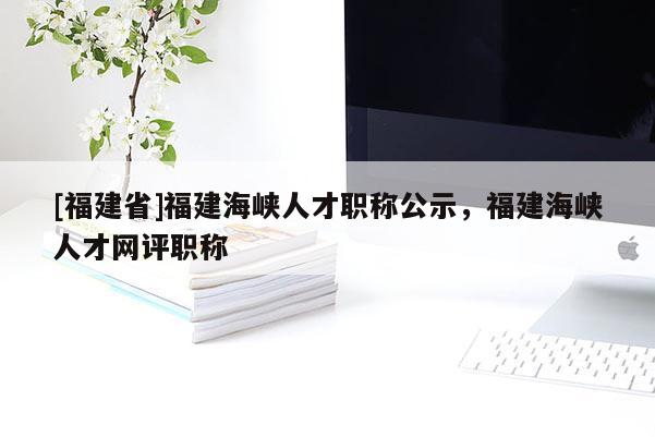 [福建省]福建海峽人才職稱公示，福建海峽人才網(wǎng)評職稱