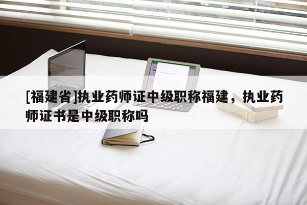 [福建省]執(zhí)業(yè)藥師證中級(jí)職稱福建，執(zhí)業(yè)藥師證書是中級(jí)職稱嗎