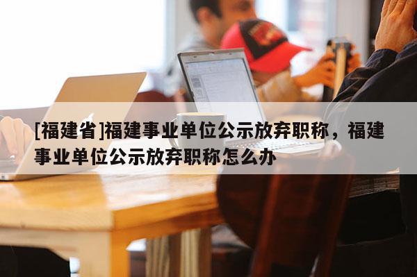 [福建省]福建事業(yè)單位公示放棄職稱，福建事業(yè)單位公示放棄職稱怎么辦