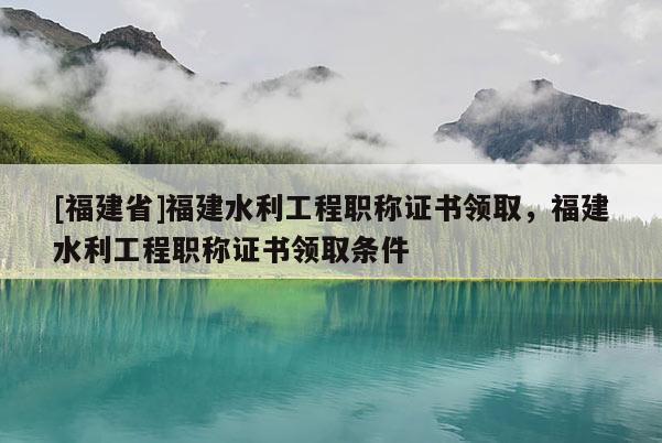 [福建省]福建水利工程職稱證書(shū)領(lǐng)取，福建水利工程職稱證書(shū)領(lǐng)取條件