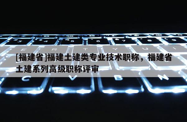 [福建省]福建土建類專業(yè)技術(shù)職稱，福建省土建系列高級職稱評審