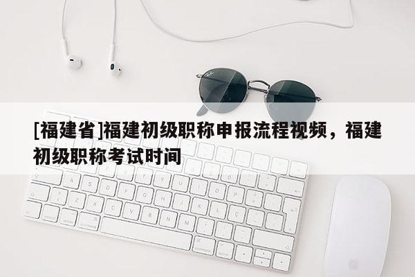 [福建省]福建初級職稱申報(bào)流程視頻，福建初級職稱考試時(shí)間