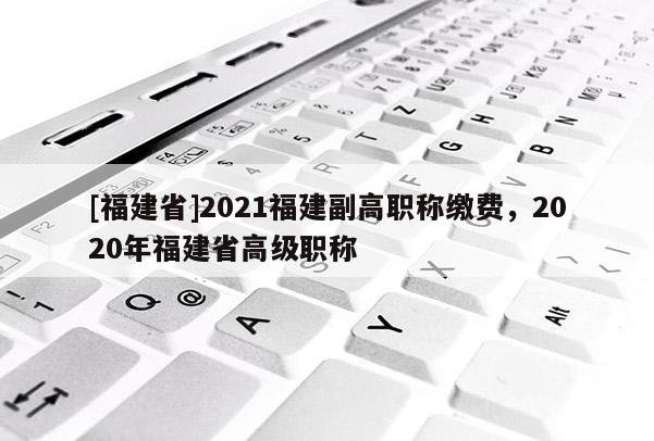 [福建省]2021福建副高職稱繳費(fèi)，2020年福建省高級職稱
