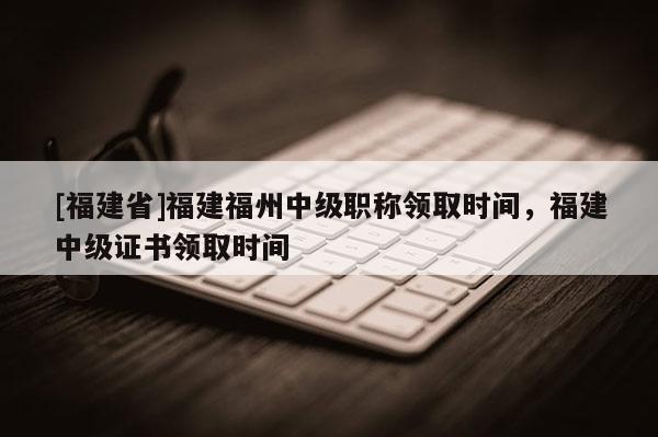 [福建省]福建福州中級職稱領取時間，福建中級證書領取時間