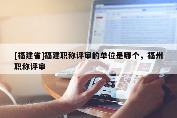 [福建省]福建職稱評(píng)審的單位是哪個(gè)，福州職稱評(píng)審