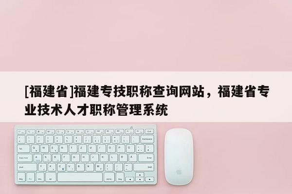 [福建省]福建專技職稱查詢網(wǎng)站，福建省專業(yè)技術(shù)人才職稱管理系統(tǒng)