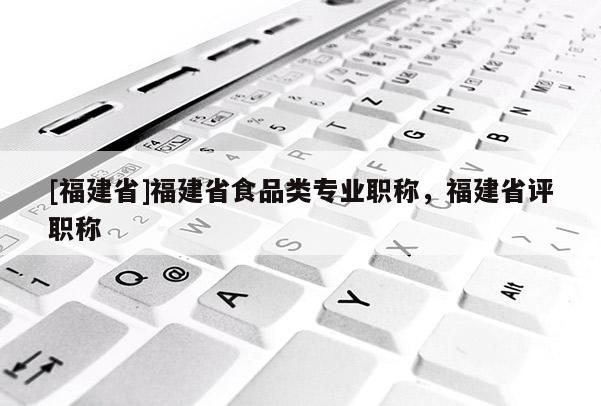 [福建省]福建省食品類專業(yè)職稱，福建省評職稱