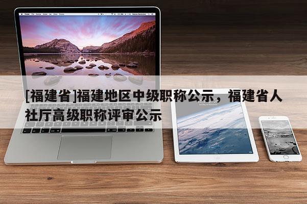 [福建省]福建地區(qū)中級職稱公示，福建省人社廳高級職稱評審公示