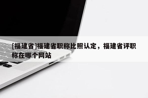 [福建省]福建省職稱比照認(rèn)定，福建省評職稱在哪個網(wǎng)站