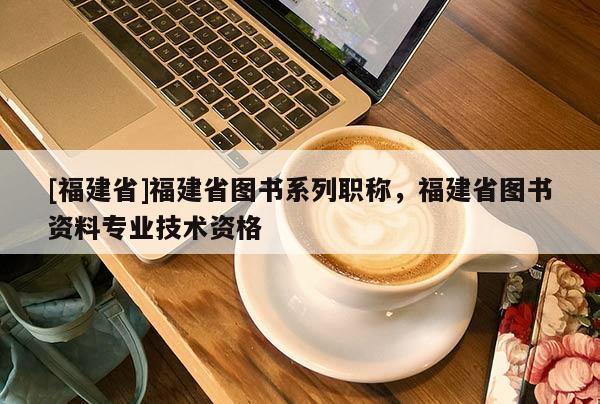 [福建省]福建省圖書系列職稱，福建省圖書資料專業(yè)技術(shù)資格