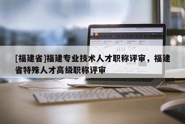 [福建省]福建專業(yè)技術(shù)人才職稱評(píng)審，福建省特殊人才高級(jí)職稱評(píng)審