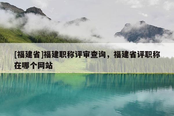 [福建省]福建職稱評審查詢，福建省評職稱在哪個網(wǎng)站