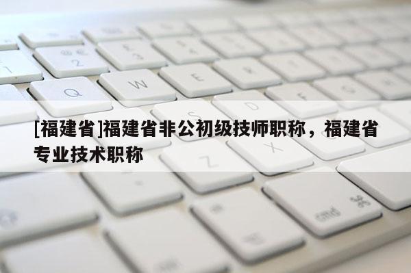 [福建省]福建省非公初級技師職稱，福建省專業(yè)技術(shù)職稱