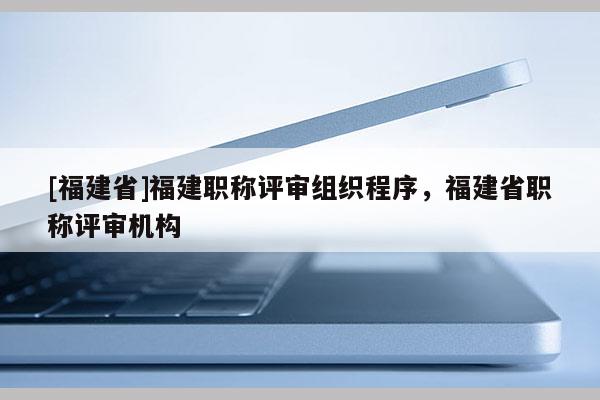 [福建省]福建職稱評審組織程序，福建省職稱評審機構(gòu)
