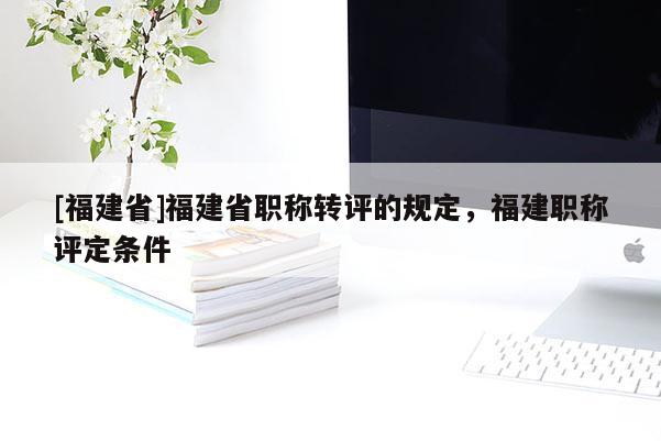 [福建省]福建省職稱轉(zhuǎn)評的規(guī)定，福建職稱評定條件