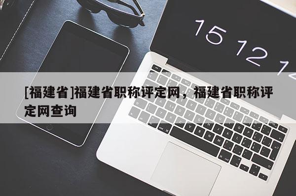 [福建省]福建省職稱評(píng)定網(wǎng)，福建省職稱評(píng)定網(wǎng)查詢