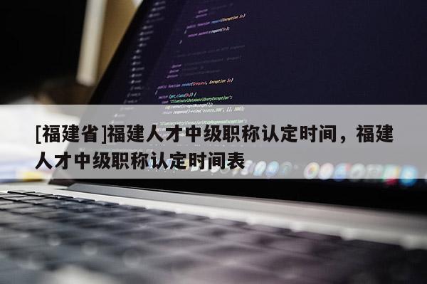 [福建省]福建人才中級(jí)職稱認(rèn)定時(shí)間，福建人才中級(jí)職稱認(rèn)定時(shí)間表