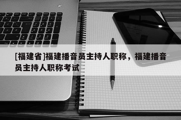 [福建省]福建播音員主持人職稱，福建播音員主持人職稱考試