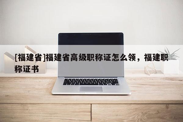 [福建省]福建省高級(jí)職稱(chēng)證怎么領(lǐng)，福建職稱(chēng)證書(shū)