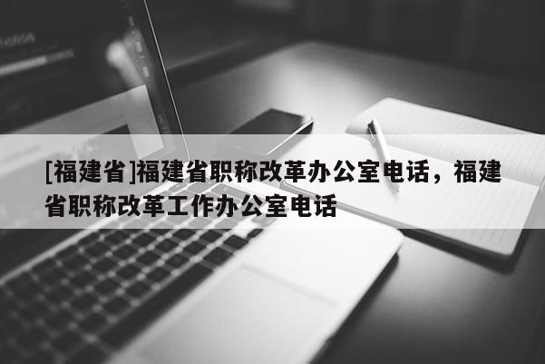 [福建省]福建省職稱改革辦公室電話，福建省職稱改革工作辦公室電話
