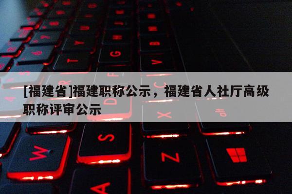 [福建省]福建職稱公示，福建省人社廳高級職稱評審公示