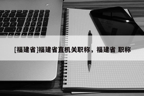 [福建省]福建省直機關(guān)職稱，福建省 職稱