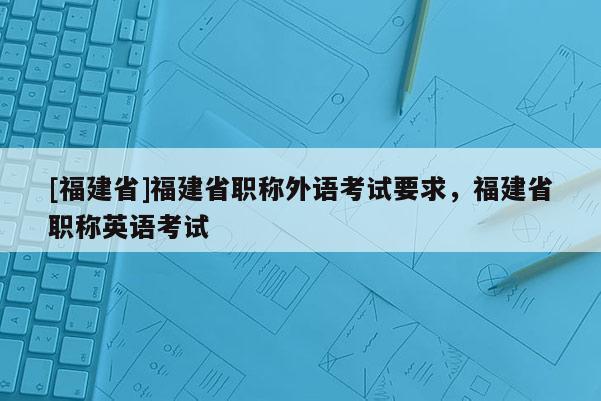 [福建省]福建省職稱外語考試要求，福建省職稱英語考試