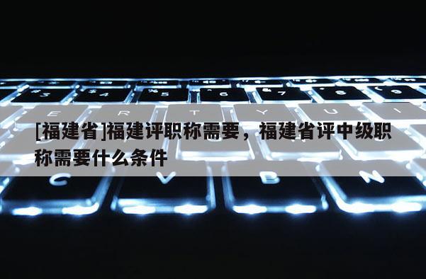 [福建省]福建評(píng)職稱需要，福建省評(píng)中級(jí)職稱需要什么條件