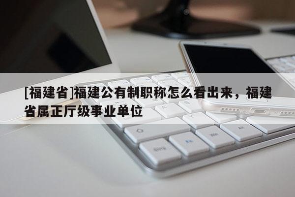 [福建省]福建公有制職稱怎么看出來，福建省屬正廳級(jí)事業(yè)單位