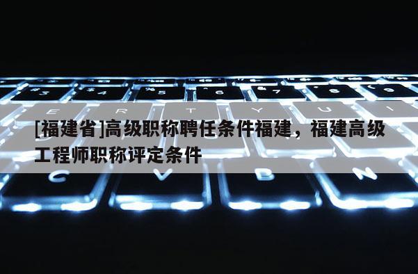 [福建省]高級(jí)職稱聘任條件福建，福建高級(jí)工程師職稱評(píng)定條件