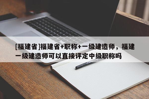 [福建省]福建省+職稱+一級建造師，福建一級建造師可以直接評定中級職稱嗎