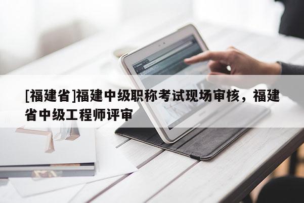 [福建省]福建中級職稱考試現(xiàn)場審核，福建省中級工程師評審