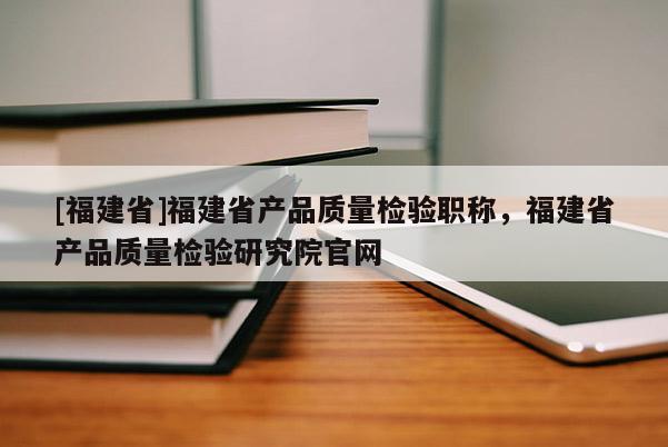 [福建省]福建省產(chǎn)品質(zhì)量檢驗職稱，福建省產(chǎn)品質(zhì)量檢驗研究院官網(wǎng)