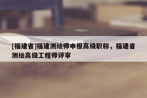 [福建省]福建測繪師申報高級職稱，福建省測繪高級工程師評審