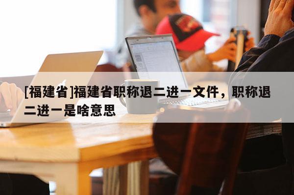 [福建省]福建省職稱退二進一文件，職稱退二進一是啥意思