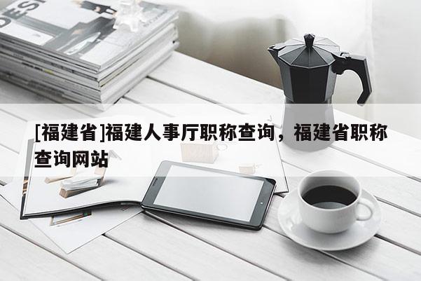 [福建省]福建人事廳職稱(chēng)查詢，福建省職稱(chēng)查詢網(wǎng)站