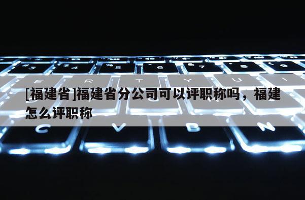 [福建省]福建省分公司可以評(píng)職稱嗎，福建怎么評(píng)職稱