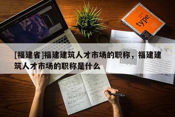 [福建省]福建建筑人才市場(chǎng)的職稱，福建建筑人才市場(chǎng)的職稱是什么