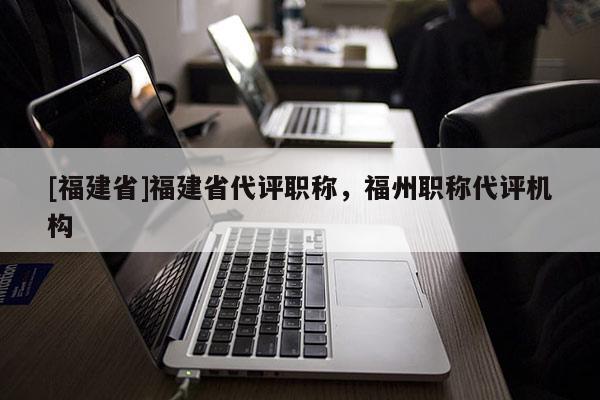 [福建省]福建省代評職稱，福州職稱代評機構(gòu)