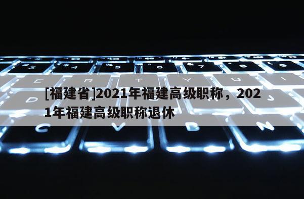 [福建省]2021年福建高級職稱，2021年福建高級職稱退休