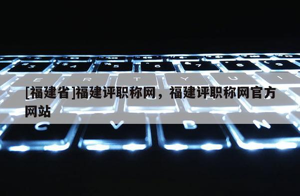 [福建省]福建評職稱網(wǎng)，福建評職稱網(wǎng)官方網(wǎng)站
