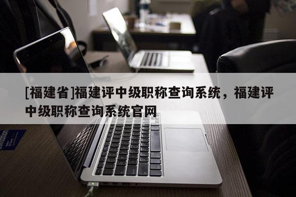 [福建省]福建評中級職稱查詢系統(tǒng)，福建評中級職稱查詢系統(tǒng)官網(wǎng)