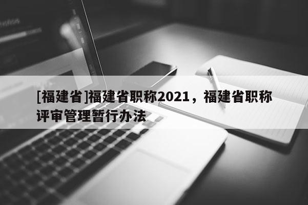 [福建省]福建省職稱2021，福建省職稱評審管理暫行辦法
