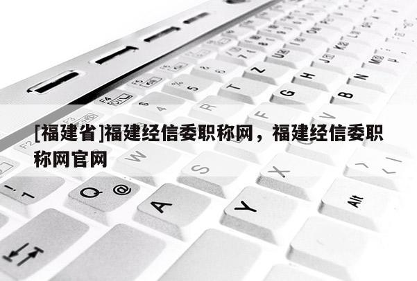 [福建省]福建經(jīng)信委職稱網(wǎng)，福建經(jīng)信委職稱網(wǎng)官網(wǎng)