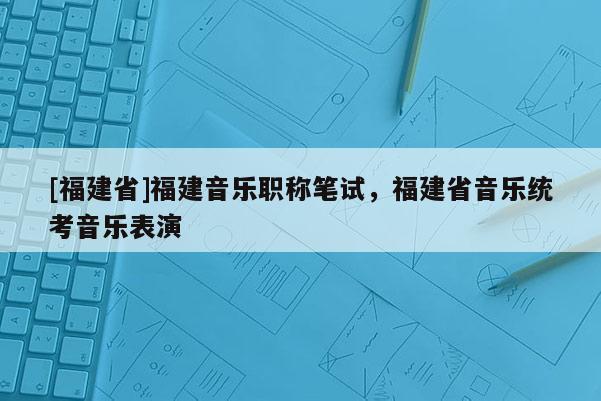 [福建省]福建音樂職稱筆試，福建省音樂統(tǒng)考音樂表演